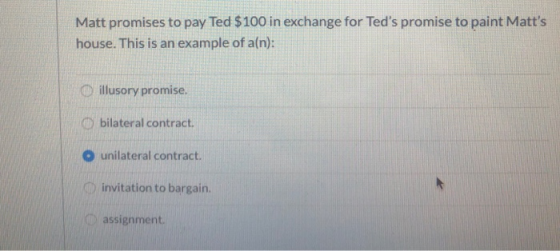 Matt promises to pay Ted $100 in exchange for Teds promise to paint Matts house. This is an example of a(n): illusory promi