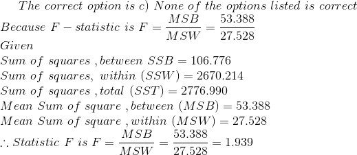 The \ correct\ option\ is \ c) \ None\ of\ the\ options\ listed\ is\ correct\\ Because \ F-statistic\ is \ F= \frac{MSB}{MSW}= \frac{53.388}{27.528}\\ Given\\ Sum\ of\ squares\ ,between \ SSB= 106.776 \\ \ Sum\ of\ squares,\ within \ (SSW)=2670.214\\ \ Sum\ of\ squares\ ,total\ (SST)=2776.990\\ \ Mean\ Sum\ of\ square\ ,between \ (MSB) = 53.388 \\ \ Mean\ Sum\ of\ square\ ,within \ (MSW) = 27.528\\ \therefore Statistic\ F \ is\ F= \frac{MSB}{MSW}= \frac{53.388}{27.528}=1.939\\