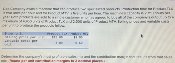 Colt Company owns a machine that can produce two specialized products. Production time for Product TLX is two units per hour