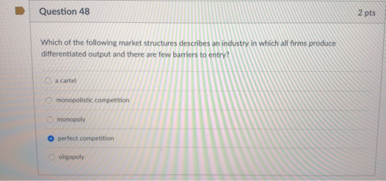 Question 48 2 pts Which of the following market structures describes an industry in which all firms produce differentiated output and there are few barriers to entry O a cartel monopolistic competition monopoly O perfect competition oligopoly