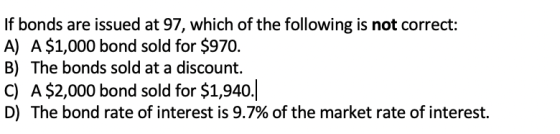If bonds are issued at 97, which of the following is not correct: A) A $1,000 bond sold for $970. B) The bonds sold at a disc