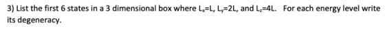 3) List the first 6 states in a 3 dimensional box where Lx=L, Ly=2L, and L=4L. For each energy level write its degeneracy.