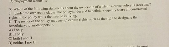 D) 20-paymen whole me 7) Which of the following statements about the ownership of a life insurance policy is (are) true? I. U