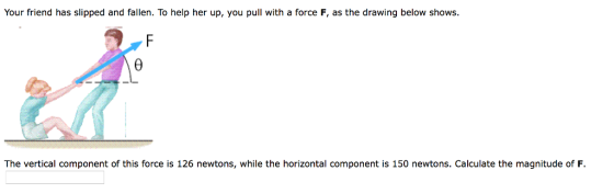 Your friend has slipped and fallen. To help her up, you pull with a force F, as the drawing below shows The vertical component of this force is 126 newtons, while the horizontal component is 150 newtons. Calculate the magnitude of F.