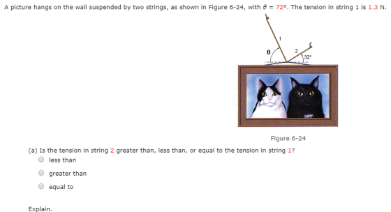 A picture hangs on the wall suspended by two strings, as shown in Figure 6-24, with θ = 729, The tension in string 1 is 1.3 N. 32° CP Figure 6-24 (a) Is the tension in string 2 greater than, less than, or equal to the tension in string 17 O less than O greater than O equal to Explain