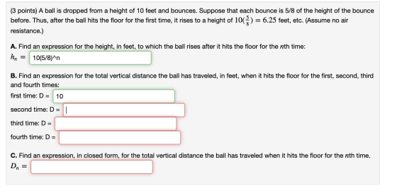 (3 points) A ball is dropped from a height of 10 feet and bounces. Suppose that each bounce is 5/8 of the height of the bounc