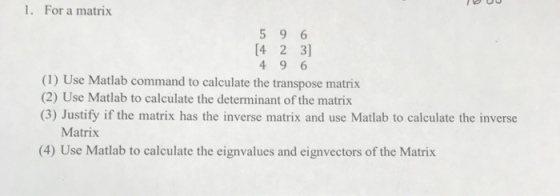 1. For a matrix 5 9 6 (1) Use Matlab command to calculate the transpose matrix (2) Use Matlab to calculate the determinant of the matrix (3) Justify if the matrix has the inverse matrix and use Matlab to calculate the inverse Matrix (4) Use Matlab to calculate the eignvalues and eignvectors of the Matrix