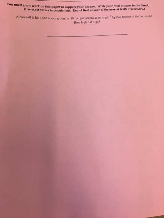 You must show work on this paper to support your a nswer. Write your final answer in the blank tose exact values in calculations. Round final answer to the nearest tenth if necessary.) A baseball is hit 4 feet above ground at 80 feet per second at an angle π/3 with respect to the horizontal. How high did it go?