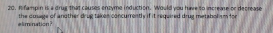 20. Rifampin is a drug that causes enzyme induction. Would you have to increase or decrease the dosage of another drug taken