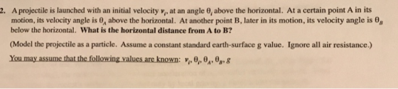 A projectile is launched with an initial velocity v , at an angle θ above the horizontal. At a certain pont A in its motion, its velocity angle is 0, above the horizontal. At another point B, later in its motion, its velocity angle is θ8 below the horizontal. What is the horizontal distance from A to B? 2. (Model the projectile as a particle. Assume a constant standard earth-surface g value. Ignore all air resistance.) You may assume that the follow ing values are known: vi, θρ θΑ θ g