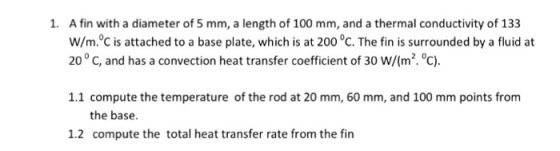 1. A fin with a diameter of 5 mm, a length of 100 mm, and a thermal conductivity of 133 w/m.oC is attached to a base plate, which is at 200 oC. The fin is surrounded by a fluid at 200 C, and has a convection heat transfer coefficient of 30 W/(m·℃). 1.1 compute the temperature of the rod at 20 mm, 60 mm, and 100 mm points from the base 1.2 compute the total heat transfer rate from the fin