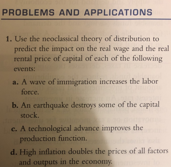 PROBLEMS AND APPLICATIONS 1. Use the neoclassical theory of distribution to predict the impact on the real wage and the real rental price of capital of each of the following events: a. A wave of immigration increases the labor force b. An earthquake destroys some of the capital c. A technological advance improves the d. High inflation doubles the prices of all factors stock production function. and outputs in the economy.