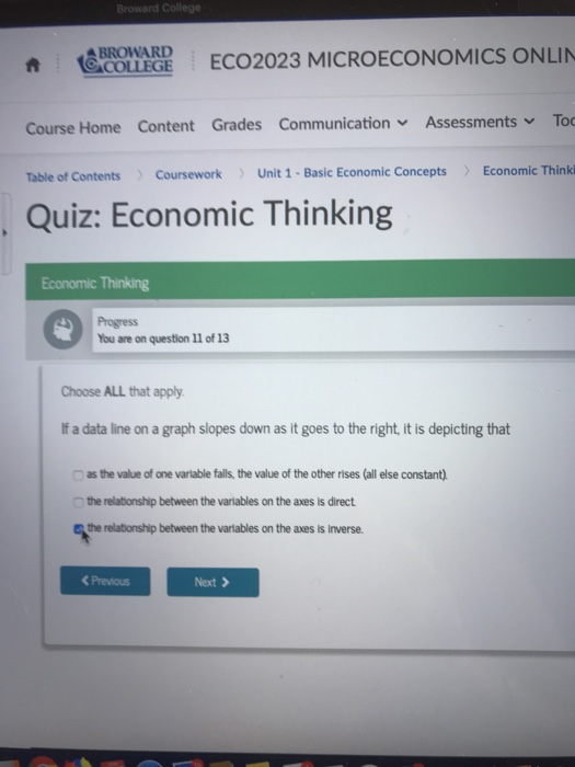 ollege BROWARD conne EC02023 MICROECONOMICS ONLIN Course Home Content Grades Communication, Assessments To Table of Contents CourseworkUnit 1- Basic Economic Concepts Economic Thinki Quiz: Economic Thinking Economic Thinking Progress You are on question 11 of 13 Choose ALL that apply If a data line on a graph slopes down as it goes to the right, it is depicting that as the value of one varlable falls, the value of the other rises (all else constant) the relationship between the variables on the axes is direct the relationship between the varlables on the axes is inverse C Previous Next >
