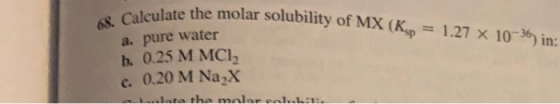 Iculate the molar solubility of MX (Ksp = 1.27 x 10-36) in: 68. Calculate the molars a. pure water b. 0.25 M MCI, c. 0.20 M N