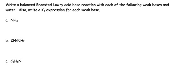 Write a balanced Bronsted Lowry acid base reaction with each of the following weak bases and water. Also, write a Kb expression for each weak base a. NH3 b. CH3NH2 c. C6H5N