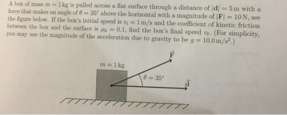 5 m with a A box of mass m = 1 k force that makes an angle of 35° above the horizontal with a magnitude of |F|-10 N, see the figure below. If the boxs initial speed is vi = 1 m/s and the coefficient of kinetic friction between the box and the surface is -0.1, find the boxs final speed vt. (For simplicity, you rnay use the magnitude of the acceleration due to gravity to be g = 10.0 m/s*) g is pulled across a flat surface through a distance of d m 1 kg 035