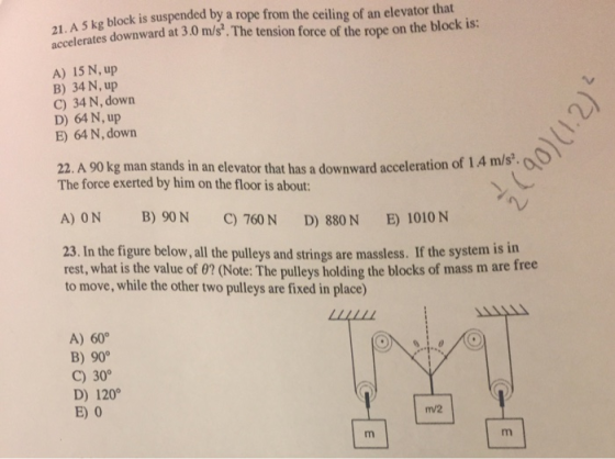 block is suspended by a rope from the ceiling of an elevator that 21. A 5 kg sus accelerates downw ard at 3,0 m/s. The tension force of the rope on the block is: A) 15 N, up B) 34 N, up C) 34 N, down D) 64 N, up E) 64 N, down 22. A 90 kg man stands in an elevator that has a downward acceleration of 14 m/s. The force exerted by him on the floor is about A) ON B) 90N C) 760N D) 880N E) 1010 N 23. In the figure below, all the pulleys and strings are massless. If the system is in rest, what is the value of 0? (Note: The pulleys holding the blocks of mass m are free to move, while the other two pulleys are fixed in place) LLALLL A) 60° B) 90 C) 30° D) 120 E) 0 m/2