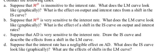Suppose that MD is insensitive to the interest rate. What does the LM curve look like (graphically)? What is the effect on output and interest rates from a shift in the IS curve? Suppose that MD is very sensitive to the interest rate. What does the LM curve look like (graphically)? What is the effect of a shift in the IS curve on output and interest rates? Suppose that AD is very sensitive to the interest rate. Draw the IS curve and describe the effects from a shift in the LM curve a. b. c. d. Suppose that the interest rate has a negligible effect on AD. What does the IS curve look like (graphically)? What are the effects of shifts in the LM curve?