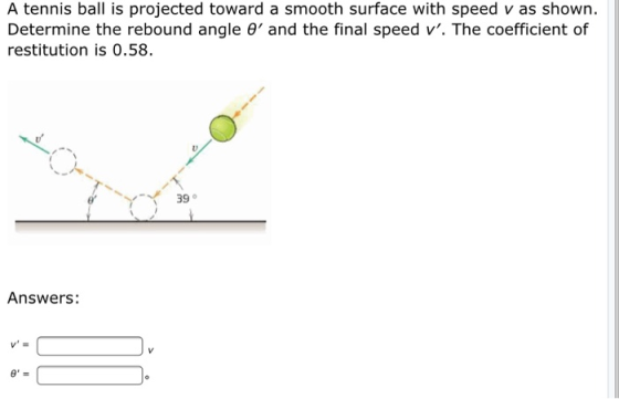 A tennis ball is projected toward a smooth surface with speed v as shown. Determine the rebound angle O and the final speed