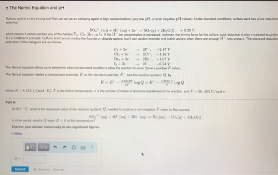 ± The Nernst Equation and pH Suffuric acid is a very strong adid that can act as an oxidizing agent at high concentrations (very low phl. or even negalive pll values), Under standard conditions, sulfturic acid has a low reductor potential, so (aq)4H (a)+2e SO2(g)+2H,0), +0.20 V which means it cannot axidize any of the halides F2. Cl2, Bra. or I,if the Ht ion concentration is increased, however, the driving force for the sulfuric acid reduction is also increased accordn to Le Chátellers principle. Sultfuric acid cannot oxidize the fuoride or chloride anions, but it can axidize bromide and iodide anions when there are enough H ions present. The standard reductior potentials of the halogens are as follows F2 + 2e CI, + 2e- Br2 + 2e- 12+2e- → → → → 2F, 2CI-, 2Br-. 21-, +2.87V +1.36 V +1.07 V +0.51 V The Nemst equation allows us to delermine what nonstandard conditions allow the reaction to occur (have a positive E value). The Nemst oquaion relates a nonstandard poterdal, E,b the standard potential E , and the reactn qotiert. Q. by where R = 8.314 J (mol K). T is the Kelve temperate ns the number of moles of electrons transfer edin the readion, and F 96.48S C/mol e Part A AS90 Cwhat is the maximum value of the reaction quotient, Q.needed to produce a non-negative E value for the reaction O (a)+4H (ag)+ 2Br (aq) Bra(ag) + SO2(8) +2H,O) lnother words, what is Q when E = 0atthis terpersh.ae? Express your answer numerically to two significant figures Submit y Answers Giv p