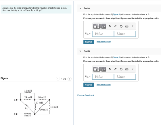 Assume that the initial energy st Suppose that Li-13 mHand L2 = 17 pH ored in the inductors of both figures is zero V Part A Find the equivalent inductance of (Figure 1) with respect to the terminals a, b. Express your answer to three significant figures and include the appropriate units 勺 图 Lab # Value Units Submit Request Answer VPart B Find the equivalent inductance of (Figure 2) with respect to the terminals a, b. Express your answer to three significant figures and include the appropriate units abalue Units Figure 1of 2> Submit uest Answer 12 mH Provide Feedback 24 mH10 mH 20 mH 15 mH 0 mH 8 mH