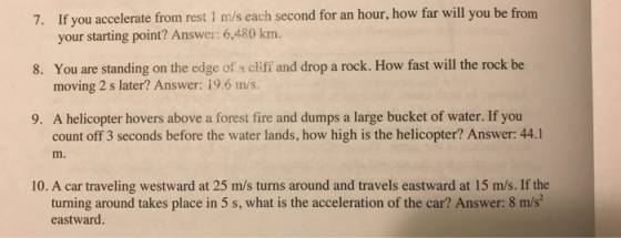 7. If you accelerate from rest 1 m/s each second for an hour, how far will you be from 8. You are standing on the edge of a cliff and drop a rock. How fast will the rock be 9. A helicopter hovers above a forest fire and dumps a large bucket of water. If you your starting point? Answer: 6,480 km. moving 2 s later? Answer: 19.6 m/s. count off 3 seconds before the water lands, how high is the helicopter? Answer: 44.1 m. 10. A car traveling westward at 25 m/s turns around and travels eastward at 15 m/s. If the turning around takes place in 5 s, what is the acceleration of the car? Answer: 8 m/s eastward.