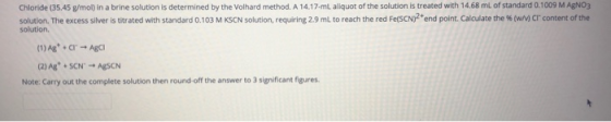 Chloride (35.45 g/mol) in a brine solution is determined by the Volhard method. A 14.17-ml aliquot of the solution is treated