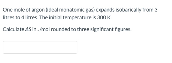 One mole of argon (ideal monatomic gas) expands isobarically from 3 litres to 4 litres. The initial temperature is 300 K. Cal