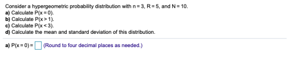 Consider a hypergeometric probability distribution with n=3, R=5, and N = 10. a) Calculate P(x = 0). b) Calculate P(x > 1). c