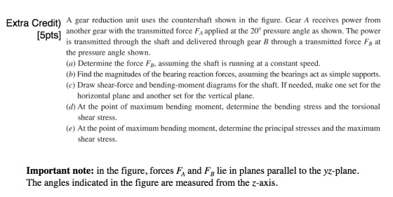 Extra Credit) A gear reduction unit uses the countershaft shown in the figure. Gear A receives power from another gear with the transmitted force FA applied at the 20° pressure angle as shown. The power is transmitted through the shaft and delivered through gear B through a transmitted force FB at the pressure angle shown. (a) Determine the force FB, assuming the shaft is running at a constant speed. (b) Find the magnitudes of the bearing reaction forces, assuming the bearings act as simple supports (c) Draw shear-force and bending-moment diagrams for the shaft. If needed, make one set for the horizontal plane and another set for the vertical plane. d) At the point of maximum bending moment, determine the bending stress and the torsional shear stress. (e) At the point of maximum bending moment, determine the principal stresses and the maximum shear stress Important note: in the figure, forces FA and FB lie in planes parallel to the yz-plane. The angles indicated in the figure are measured from the z-axis.