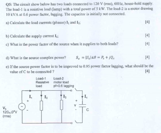 Q5: The circuit show below has two loads connected to 120 V (rms), 60Hz, house-hold supply. The load-1 is a resistive load (lamp) with a total power of 5 kW. The load-2 is a motor drawing 10 kVA at 0.6 power factor, lagging. The capacitor is initially not connected a) Calculate the load currents (phasor) I and 12 14] b) Calculate the supply current I c) What is the power factor of the source when it supplies to both loads? d) What is the source complex power? Ss-Isl&B = P, + jQs 14] e) If the source power factor is to be improved to 0.95 power factor lagging, what should be the value of C to be connected? Load-1 Load-2 Resistive motor load load pf-0.6 lagging 120c0°VT (rms)