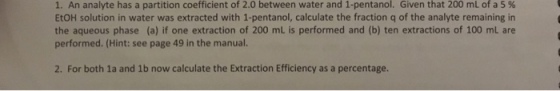1. An analyte has a partition coefficient of 2.0 between water and 1-pentanol. Given that 200 mL of a 5 % EtOH solution in water was extracted with 1-pentanol, calculate the fraction q of the analyte remaining in the aqueous phase (a) if one extraction of 200 mL is performed and (b) ten extractions of 100 mL are performed. (Hint: see page 49 in the manual. 2. For both 1a and 1b now calculate the Extraction Efficiency as a percentage