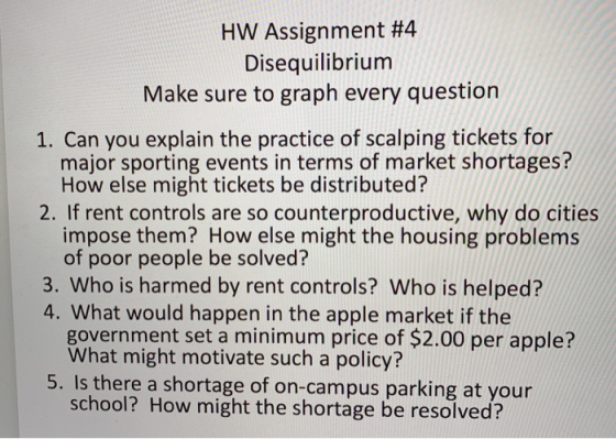 HW Assignment #4 Disequilibrium Make sure to graph every question 1. Can you explain the practice of scalping tickets for major sporting events in terms of market shortages? How else might tickets be distributed? 2. If rent controls are so counterproductive, why do cities impose them? How else might the housing problems of poor people be solved? 3. Who is harmed by rent controls? Who is helped? 4. What would happen in the apple market if the government set a minimum price of $2.00 per apple? What might motivate such a policy? 5. Is there a shortage of on-campus parking at your school? How might the shortage be resolved?