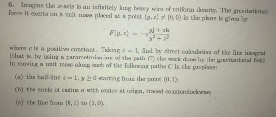 6. Imagine the r-axis is an infinitely long heavy wire of uniform density. The gravitational force it exerts on a unit mass placed at a point (w, z) (0,0) in the plane is given by where c is a positive constant. Taking c = 1, find by direct calculation of the line integral (that is, by using a parameterisation of the path C) the work done by the gravitational field in moving a unit mass along each of the following paths C in the yz-plane: (a) the half-line z = 1, y 0 starting from the point (0,1); (b) the circle of radius a with centre at origin, traced counterclockwise; (c) the line from (0,1) to (1,0).