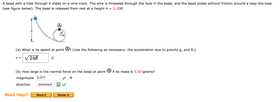 A bead with a hole through it slides on a wire track. The wire is threaded through the hole in the bead, and the bead slides without friction around a loop-the-loop (see figure below). The bead is released from rest at a height h 3.20R (a) what is its speed at point (Use the following as necessary: the acceleration due to gravity g, and R.) (b) How large is the normal force on the bead at point if its mass is 5.50 grams? magnitude 0.077 direction downward Need Help? ReadtMaster i