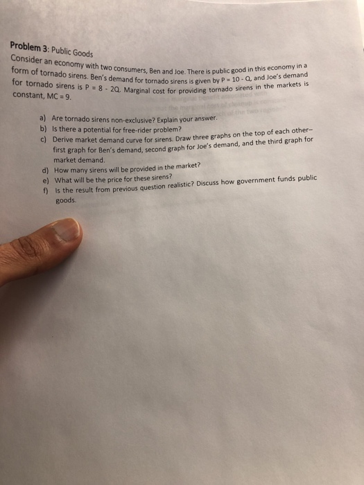 Problem 3: Public Goods sumers, Ben and Joe. There is public good in this economy in a P 10- Q, and Joes demand sirens in the markets is form of tornado sirens. Bens demand for tornado sirens is given by raso sirens in the markets is for tornado sirens is P 8 2Q. Marginal cost for providing torna constant, MC 9. a) Are tornado sirens non-exclusive? Explain your answer. Is there a potential for free-rider problem? Derive market demand curve for sirens. Draw three graphs on the top of each other- first graph for Bens demand, second graph for Joes demand, and the third graph for b) C) market demand. d) How many sirens will be provided in the market? e) What will be the price for these sirens? f is the result from previous question realistic? Discuss how government funds public goods.