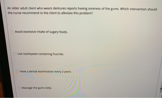 An older adult client who wears dentures reports having soreness of the gums. Which intervention should the nurse recommend t
