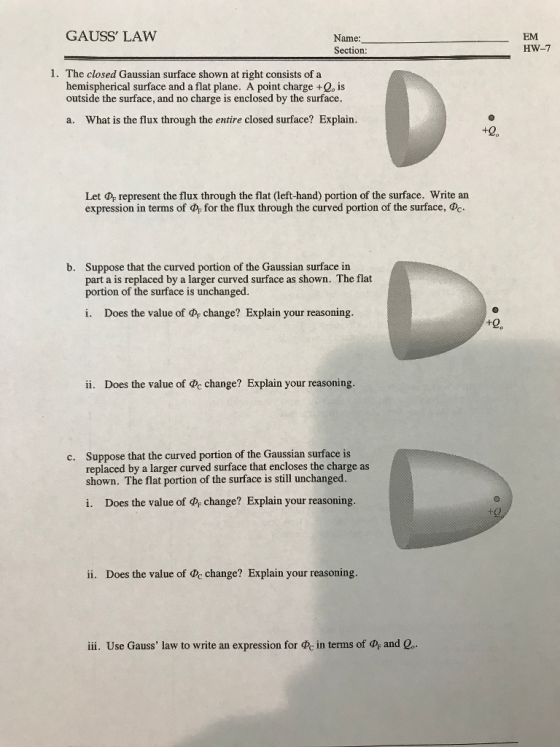 GAUSS LAW Name Section EM HW-7 1. The closed Gaussian surface shown at right consists of a hemispherical surface and a flat plane. A point charge +Qo is outside the surface, and no charge is enclosed by the surface. a. What is the flux through the entire closed surface? Explain. +20 Let Pr represent the flux through the flat (left-hand) portion of the surface. Write an expression in terms of for the flux through the curved portion of the surface, Suppose that the curved portion of the Gaussian surface in part a is replaced by a larger curved surface as shown. The flat portion of the surface is unchanged. b. i. Does the value of r change? Explain your reasoning. +0 ii. Does the value of c change? Explain your reasoning. Suppose that the curved portion of the Gaussian surface is replaced by a larger curved surface that encloses the charge as shown. The flat portion of the surface is still unchanged. c. i. Does the value of change? Explain your reasoning. ii. Does the value of de change? Explain your reasoning. iii. Use Gauss law to write an expression for at in terms of and e.