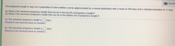 EQuesti The pregnancy length in days for a population of new mothers can be approximated by a normal distribution with a mean of 269 days and a standard deviation of 11 days (a) what the minimum pregnancy length that can be in the top 5% of pregnancy lengths? (a) The minimum pregnancy length is □ days. (Round to one decimal place as needed) (D) The maximum pregnancy length is days (Round to one decimal place as needed)