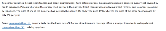 Two similar surgeries, breast reconstruction and breast augmentation, have different prices. Breast augmentation is cosmetic surgery not covered by health insurance. Patients who want the surgery must pay for it themselves. Breast reconstruction following breast removal due to cancer is covered by insurance. The price of one of the surgeries has increased by about 10% each year since 1995, whereas the price of the other has increased by only 2% per year. Breast augmentation ▼ surgery likely has the lower rate of inflation, since insurance coverage offers a stronger incentive to undergo breast reconstruction , driving up prices.