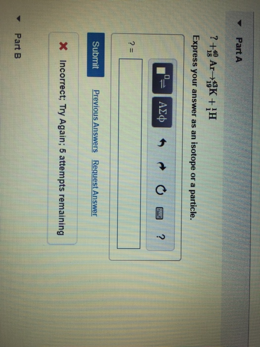 Part A ? + *> Ar-K+;H Express your answer as an isotope or a particle. r= ACO O e ? 2 Submit Previous Answers Request Answer