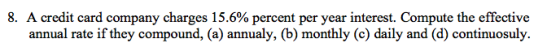 8. A credit card company charges 15.6% percent per year interest. Compute the effective annual rate if they compound, (a) annualy, (b) monthly (c) daily and (d) continuosuly.