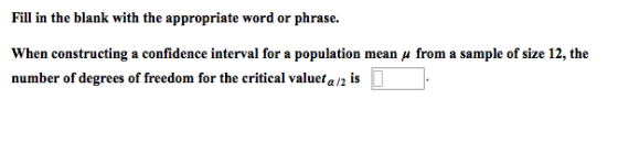 Fill in the blank with the appropriate word or phrase. When constructing a confidence interval for a population mean μ from a sample of size 12, the num ber of degrees of freedom for the critical valuer /2 is
