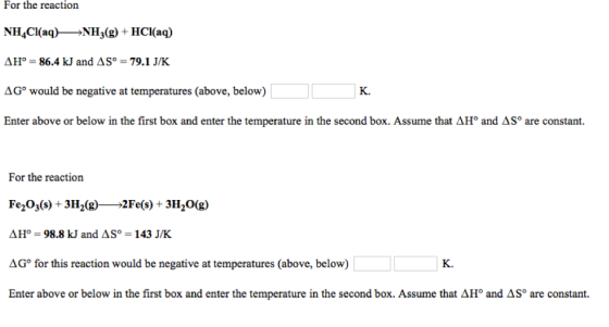 For the reaction NH4Cl(aq) NHj(g) + HCl(aq) ??? = 86.4 kJ and ? S°-79.1 J/K AG° would be negative at temperatures (above, below) Enter above or below in the first box and enter the temperature in the second box. Assume that AH° and ASo are constant. K. For the reaction Fe2O3(s) +3H2(g *2Fe(s) + 3i^0(g) ??? = 98.8 kJ and ? S°-143 J/K AG° for this reaction would be negative at temperatures (above, below) Enter above or below in the first box and enter the temperature in the second box. Assume that ?11° and ? K. are constant.