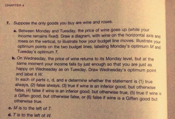 CHAPTER 4 Suppose the only goods you buy are wine and roses. a. Between Monday and Tuesday, the price of wine goes up (while your 7. income remains fixed). Draw a diagram, with wine on the horizontal axis and roses on the vertical, to illustrate how your budget line moves. Illustrate your optimum points on the two budget lines, labeling Mondays optimum M and Tuesdays optimum T b. On Wednesday, the price of wine returns to its Monday level, but at the same moment your income falls by just enough so that you are just as happy on Wednesday as on Tuesday. Draw Wednesdays optimum point and label it W In each of parts c, d, and e determine whether the statement is (1) true always, (2) false always, (3) true if wine is an inferior good, but otherwise false, (4) false if wine is an inferior good, but otherwise true, (5) true if wine is a Gifen good, but otherwise false, or (6) false if wine is a Giffen good but otherwise true. c. M is to the left of 1T d. T is to the left of W