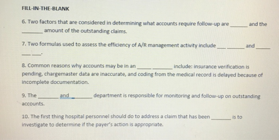 FILL-IN-THE-BLANK 6. Two factors that are considered in determining what accounts require follow-up are , and the amount of the outstanding claims. 7. Two formulas used to assess the efficiency of A/R management activity includeand 8. Common reasons why accounts may be in aninclude: insurance verification is pending, chargemaster data are inaccurate, and coding from the medical record is delayed because of incomplete documentation. 9. The and department is responsible for monitoring and follow-up on outstanding accounts. 10. The first thing hospital personnel should do to address a claim that has beenis to investigate to determine if the payers action is appropriate.