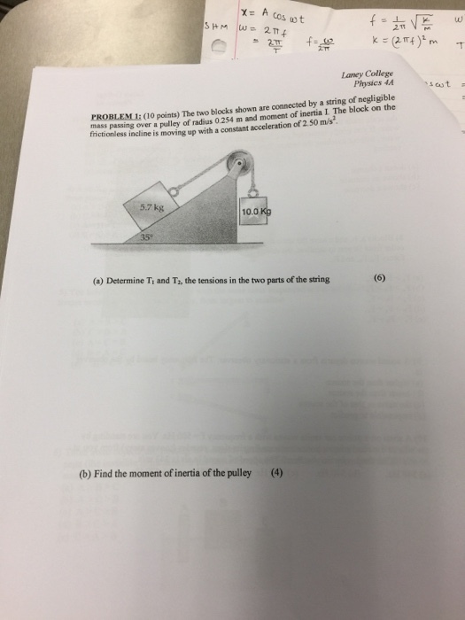 x A cos tot 2 TT f Laney College Physics MA (o points) The two blocks shown are connected by a string of negligible mass passing over a pulley of radius 0.254 m and moment of inertia L The block on the frictionless incline is movin up with a constant acceleration of 2.50 m/s 7 kg 10.0 (6) (a) Determine TI and T2, the tensions in the two parts of the string (b) Find the moment of inertia ofthe pulley (4) s cast