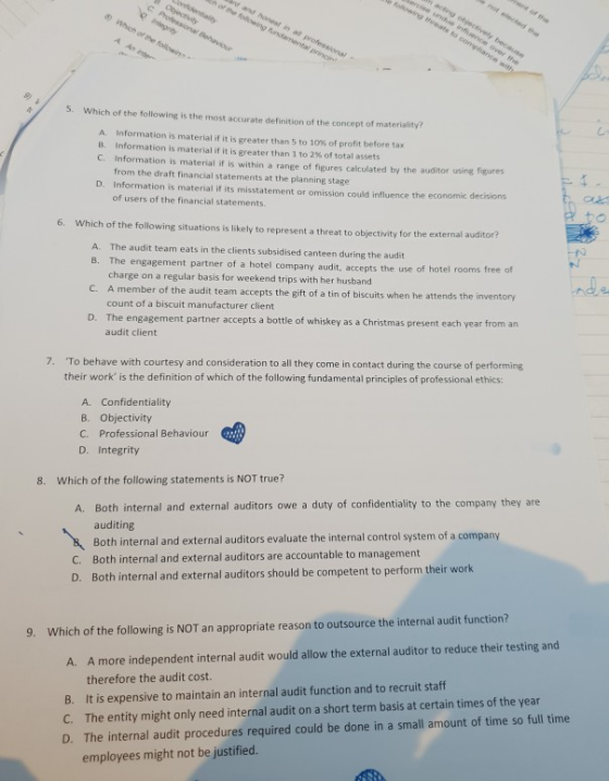 5. Which of the following is the most accurate definition of the concept of materiality? A. Information is material if it is greater than 5 to 10% of profit before tax B. Information is material if it is greater than 1 to 2% of total assets C. Information is material if is within a range of figures calculated by the auditor using figures from the draft financial statements at the planning stage Information is material if its misstatement or omission could influence the ec of users of the financial statements D. onomic decisions to 6. Which of the following situations is likely to represent a threat to objectivity for the external auditor? A. B. The engagement partner of a hotel company audit, accepts the use of hotel rooms free of C. A member of the audit team accepts the gift of a tin of biscuits when he attends the D. The engagement partner accepts a bottle of whiskey as a Christmas present each year from an The audit team eats in the clients subsidised canteen during the audit charge on a regular basis for weekend trips with her husband count of a biscuit manufacturer client nde inventory audit client 7. To behave with courtesy and consideration to all they come in contact during the course of performing their work is the definition of which of the following fundamental principles of professional ethics: A. Confidentiality B. Objectivity C. Professional Behaviour D. Integrity 8. Which of the following statements is NOT true? A. Both internal and external auditors owe a duty of confidentiality to the company they are auditing Both internal and external auditors evaluate the internal control system of a company Both internal and external auditors are accountable to management Both internal and external auditor C. D. s should be competent to perform their work 9. Which of the following is NOT an appropriate reason to outsource the internal audit function? A more independent internal audit would allow the external auditor to reduce their testing and therefore the audit cost. A. B. It is expensive to maintain an internal audit function and to recruit staff C. The entity might only need internal audit on a short term basis at certain times of the year D. The internal audit procedures required could be done in a small amount of time so full time employees might not be justified