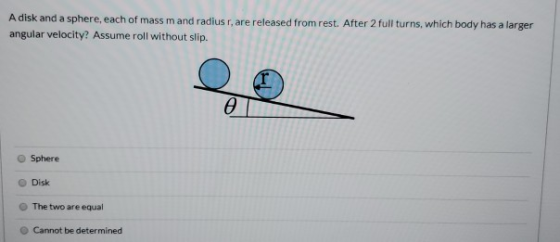 A disk and a sphere, each of mass mand radius rare released from rest. After 2 full turns, which body has a larger angular ve