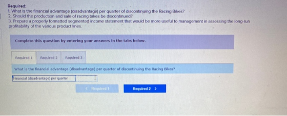 Required: 1. What is the financial advantage (disadvantage) per quarter of discontinuing the Racing Bikes? 2. Should the prod